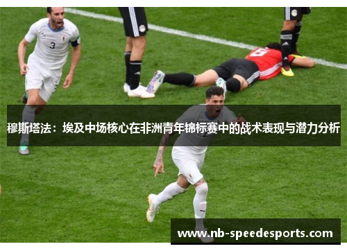 穆斯塔法:埃及中场核心在非洲青年锦标赛中的战术表现与潜力分析 穆斯塔法:埃及中场核心在非洲青年锦标赛中的战术表现与潜力分析
