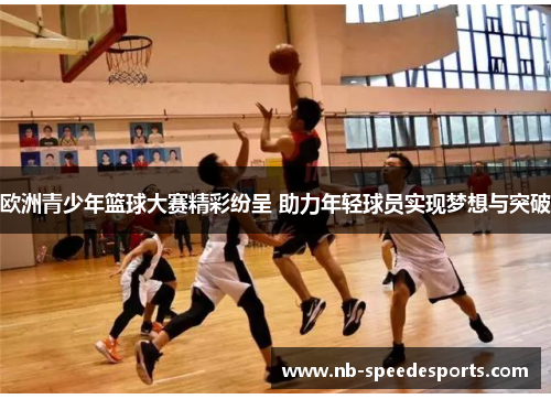 欧洲青少年篮球大赛精彩纷呈 助力年轻球员实现梦想与突破
